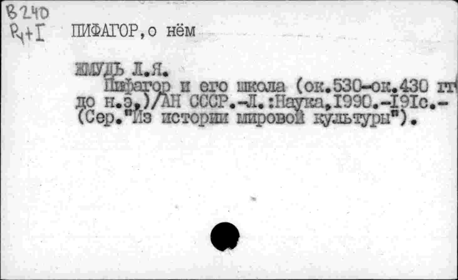 ﻿ПИФАГОР,о нём
жць л.я.
Пифагор и его школа (ок.530-ок.430 до нХ)/АН СССР.-Л. :Наука»1990.-191с (Сер."из истории мировой дультуры").